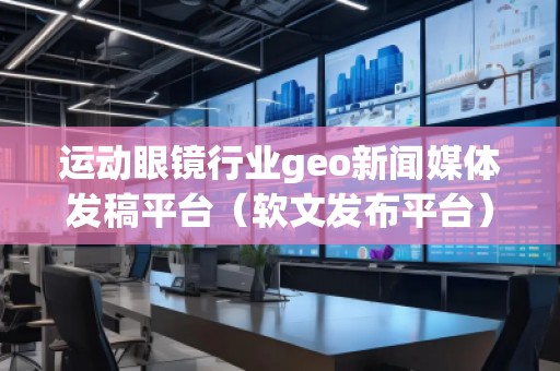 運(yùn)動(dòng)眼鏡行業(yè)geo新聞媒體發(fā)稿平臺(tái)（軟文發(fā)布平臺(tái)）