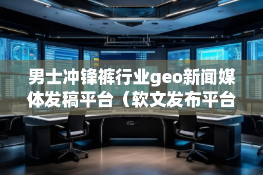 男士沖鋒褲行業(yè)geo新聞媒體發(fā)稿平臺（軟文發(fā)布平臺）