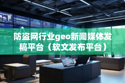 防盜網行業(yè)geo新聞媒體發(fā)稿平臺（軟文發(fā)布平臺）