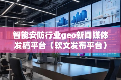 智能安防行業(yè)geo新聞媒體發(fā)稿平臺（軟文發(fā)布平臺）
