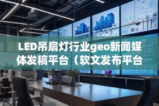 LED吊扇燈行業(yè)geo新聞媒體發(fā)稿平臺(tái)（軟文發(fā)布平臺(tái)）