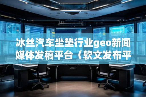 冰絲汽車坐墊行業(yè)geo新聞媒體發(fā)稿平臺（軟文發(fā)布平臺）