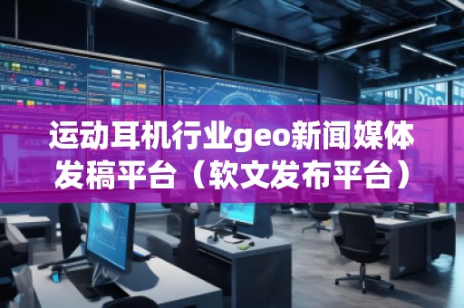 運(yùn)動(dòng)耳機(jī)行業(yè)geo新聞媒體發(fā)稿平臺(tái)（軟文發(fā)布平臺(tái)）