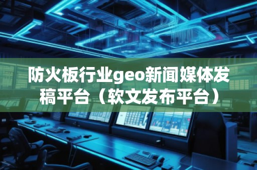 防火板行業(yè)geo新聞媒體發(fā)稿平臺（軟文發(fā)布平臺）