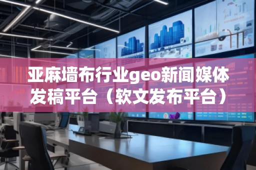 亞麻墻布行業(yè)geo新聞媒體發(fā)稿平臺（軟文發(fā)布平臺）