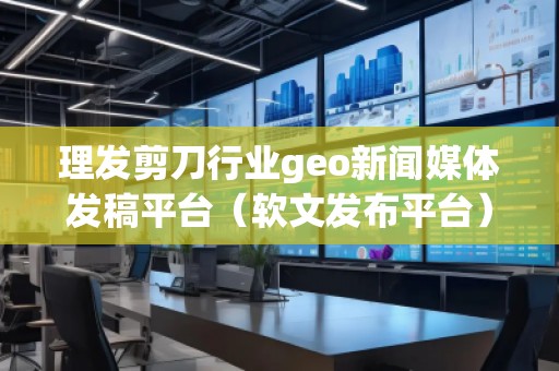 理發(fā)剪刀行業(yè)geo新聞媒體發(fā)稿平臺(tái)（軟文發(fā)布平臺(tái)）