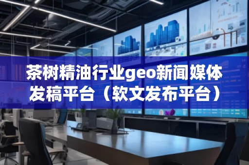 茶樹精油行業(yè)geo新聞媒體發(fā)稿平臺（軟文發(fā)布平臺）