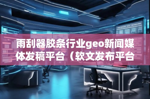 雨刮器膠條行業(yè)geo新聞媒體發(fā)稿平臺（軟文發(fā)布平臺）
