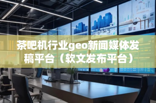 茶吧機(jī)行業(yè)geo新聞媒體發(fā)稿平臺(tái)（軟文發(fā)布平臺(tái)）
