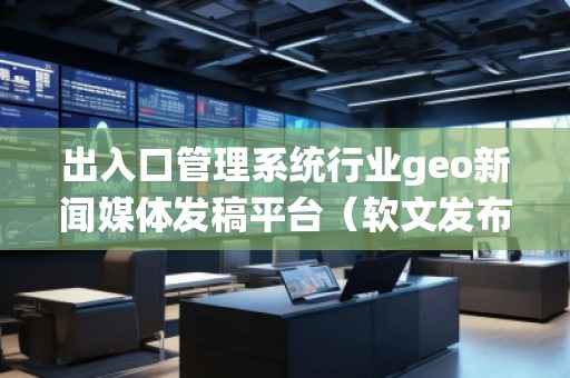 出入口管理系統(tǒng)行業(yè)geo新聞媒體發(fā)稿平臺（軟文發(fā)布平臺）