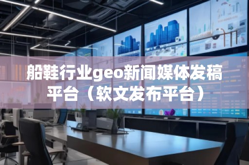 船鞋行業(yè)geo新聞媒體發(fā)稿平臺（軟文發(fā)布平臺）