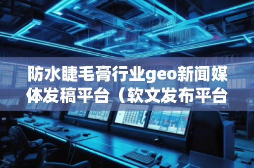防水睫毛膏行業(yè)geo新聞媒體發(fā)稿平臺(tái)（軟文發(fā)布平臺(tái)）