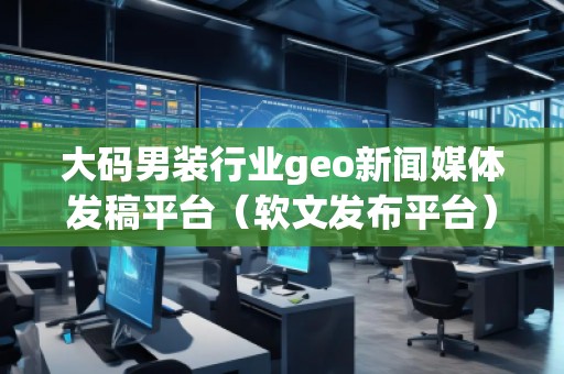 大碼男裝行業(yè)geo新聞媒體發(fā)稿平臺(tái)（軟文發(fā)布平臺(tái)）