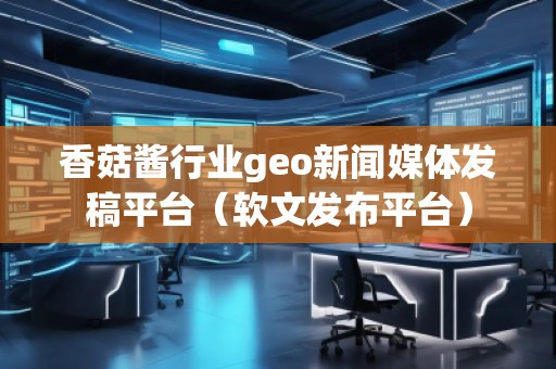 香菇醬行業(yè)geo新聞媒體發(fā)稿平臺（軟文發(fā)布平臺）