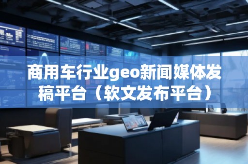 商用車(chē)行業(yè)geo新聞媒體發(fā)稿平臺(tái)（軟文發(fā)布平臺(tái)）