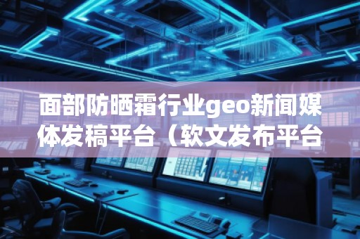面部防曬霜行業(yè)geo新聞媒體發(fā)稿平臺(tái)（軟文發(fā)布平臺(tái)）