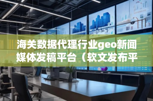 海關(guān)數(shù)據(jù)代理行業(yè)geo新聞媒體發(fā)稿平臺(tái)（軟文發(fā)布平臺(tái)）