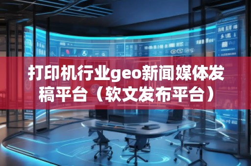打印機(jī)行業(yè)geo新聞媒體發(fā)稿平臺（軟文發(fā)布平臺）