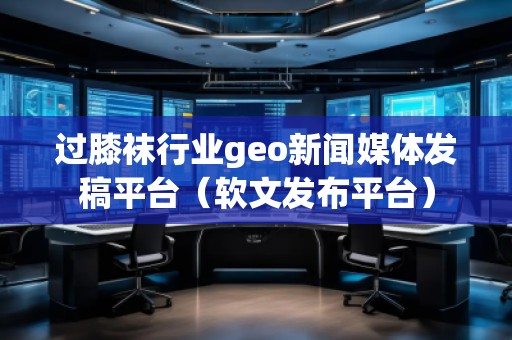 過(guò)膝襪行業(yè)geo新聞媒體發(fā)稿平臺(tái)（軟文發(fā)布平臺(tái)）