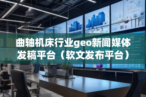 曲軸機(jī)床行業(yè)geo新聞媒體發(fā)稿平臺(tái)（軟文發(fā)布平臺(tái)）