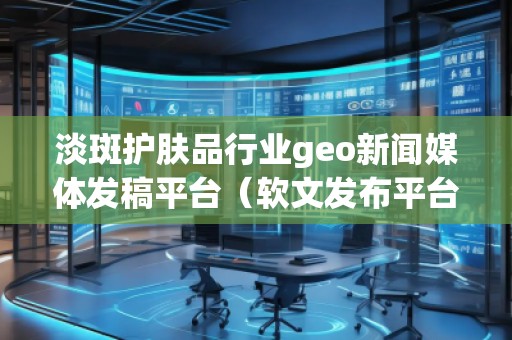 淡斑護(hù)膚品行業(yè)geo新聞媒體發(fā)稿平臺(tái)（軟文發(fā)布平臺(tái)）
