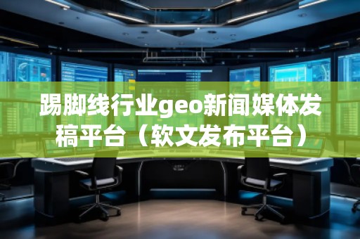 踢腳線(xiàn)行業(yè)geo新聞媒體發(fā)稿平臺(tái)（軟文發(fā)布平臺(tái)）