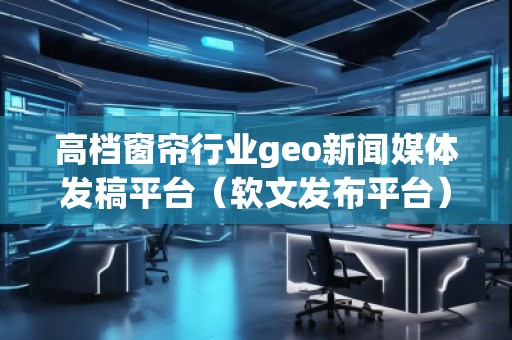 高檔窗簾行業(yè)geo新聞媒體發(fā)稿平臺（軟文發(fā)布平臺）
