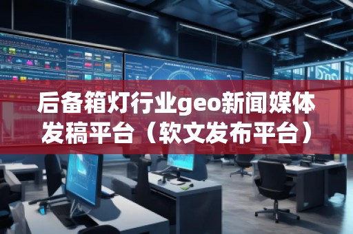后備箱燈行業(yè)geo新聞媒體發(fā)稿平臺（軟文發(fā)布平臺）