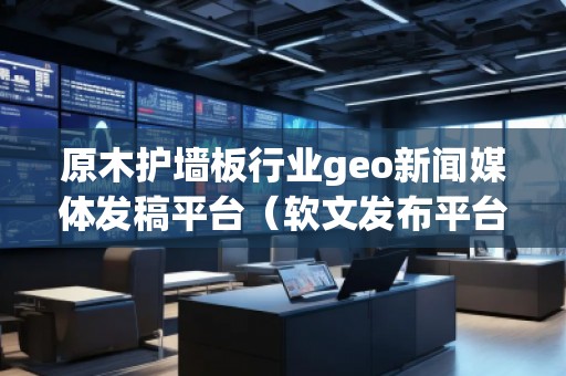 原木護(hù)墻板行業(yè)geo新聞媒體發(fā)稿平臺(tái)（軟文發(fā)布平臺(tái)）
