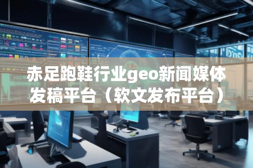 赤足跑鞋行業(yè)geo新聞媒體發(fā)稿平臺(tái)（軟文發(fā)布平臺(tái)）