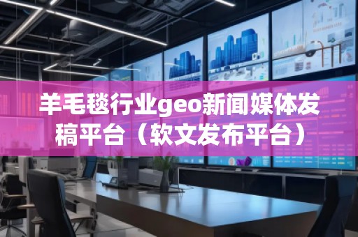 羊毛毯行業(yè)geo新聞媒體發(fā)稿平臺（軟文發(fā)布平臺）