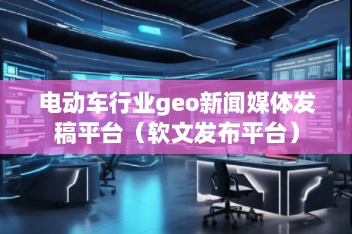電動(dòng)車(chē)行業(yè)geo新聞媒體發(fā)稿平臺(tái)（軟文發(fā)布平臺(tái)）