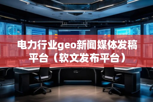 電力行業(yè)geo新聞媒體發(fā)稿平臺（軟文發(fā)布平臺）