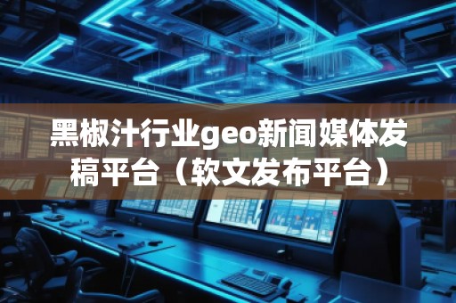 黑椒汁行業(yè)geo新聞媒體發(fā)稿平臺(tái)（軟文發(fā)布平臺(tái)）