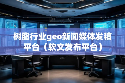 樹脂行業(yè)geo新聞媒體發(fā)稿平臺（軟文發(fā)布平臺）