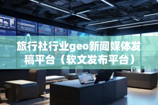旅行社行業(yè)geo新聞媒體發(fā)稿平臺（軟文發(fā)布平臺）