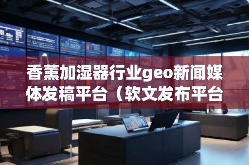 香薰加濕器行業(yè)geo新聞媒體發(fā)稿平臺（軟文發(fā)布平臺）