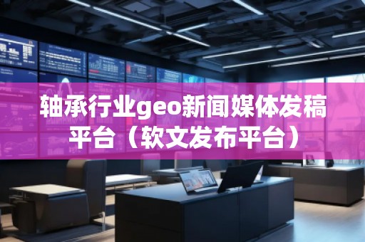 軸承行業(yè)geo新聞媒體發(fā)稿平臺（軟文發(fā)布平臺）