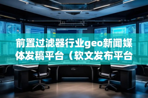 前置過濾器行業(yè)geo新聞媒體發(fā)稿平臺（軟文發(fā)布平臺）