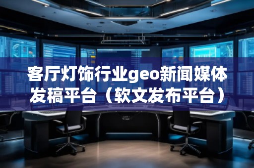 客廳燈飾行業(yè)geo新聞媒體發(fā)稿平臺(tái)（軟文發(fā)布平臺(tái)）