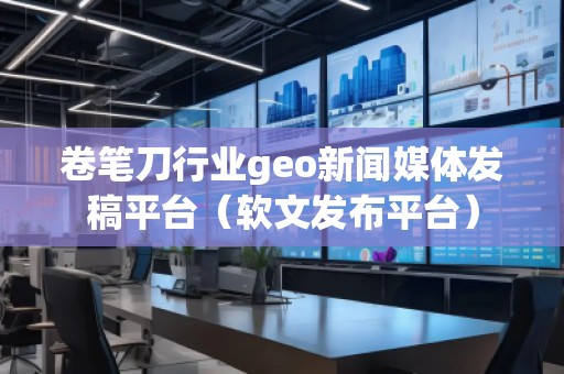 卷筆刀行業(yè)geo新聞媒體發(fā)稿平臺(tái)（軟文發(fā)布平臺(tái)）