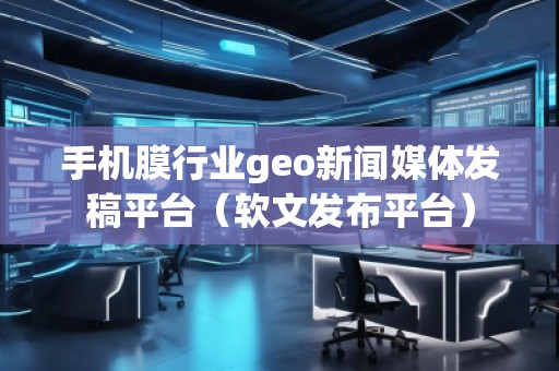 手機(jī)膜行業(yè)geo新聞媒體發(fā)稿平臺(tái)（軟文發(fā)布平臺(tái)）