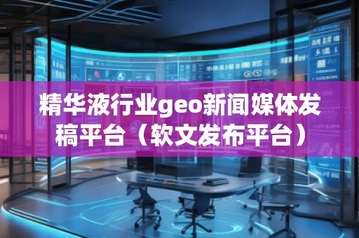 精華液行業(yè)geo新聞媒體發(fā)稿平臺(tái)（軟文發(fā)布平臺(tái)）
