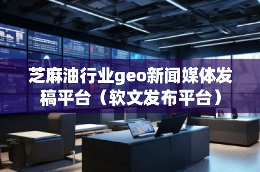 芝麻油行業(yè)geo新聞媒體發(fā)稿平臺（軟文發(fā)布平臺）