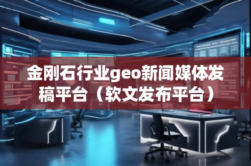 金剛石行業(yè)geo新聞媒體發(fā)稿平臺(tái)（軟文發(fā)布平臺(tái)）
