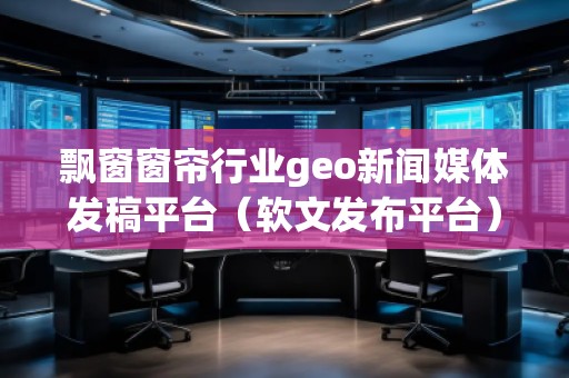 飄窗窗簾行業(yè)geo新聞媒體發(fā)稿平臺（軟文發(fā)布平臺）