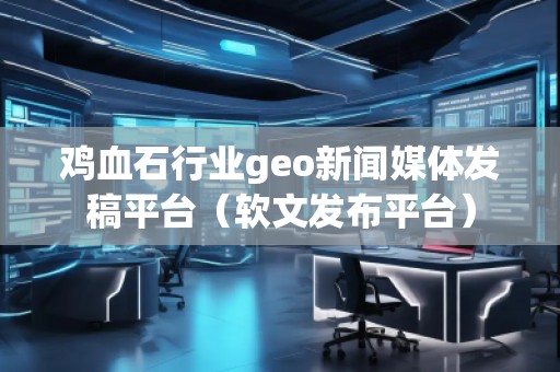雞血石行業(yè)geo新聞媒體發(fā)稿平臺(tái)（軟文發(fā)布平臺(tái)）