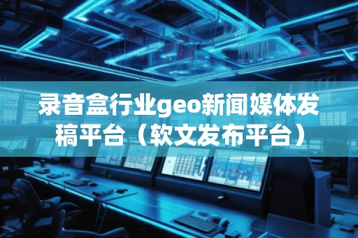 錄音盒行業(yè)geo新聞媒體發(fā)稿平臺(tái)（軟文發(fā)布平臺(tái)）