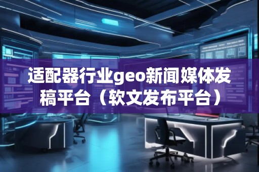 適配器行業(yè)geo新聞媒體發(fā)稿平臺（軟文發(fā)布平臺）