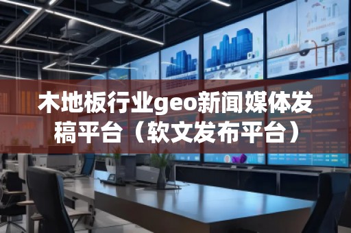 木地板行業(yè)geo新聞媒體發(fā)稿平臺（軟文發(fā)布平臺）